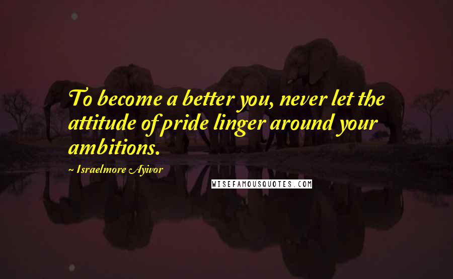 Israelmore Ayivor Quotes: To become a better you, never let the attitude of pride linger around your ambitions.