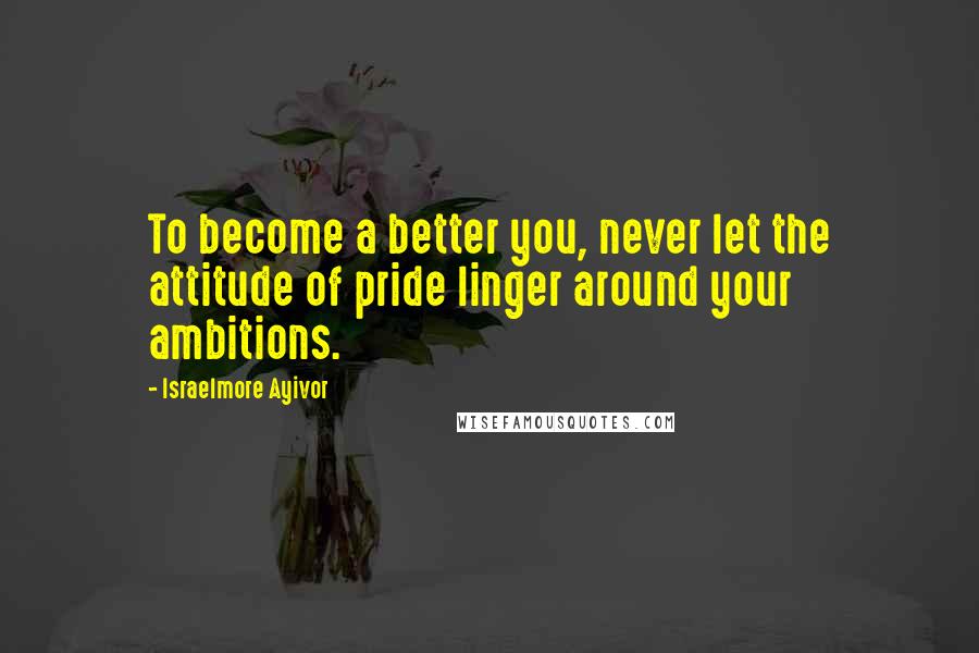 Israelmore Ayivor Quotes: To become a better you, never let the attitude of pride linger around your ambitions.