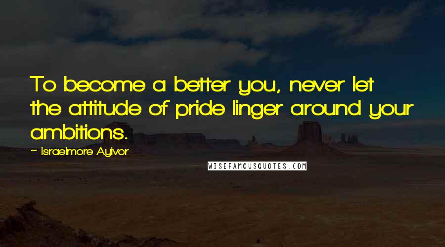 Israelmore Ayivor Quotes: To become a better you, never let the attitude of pride linger around your ambitions.