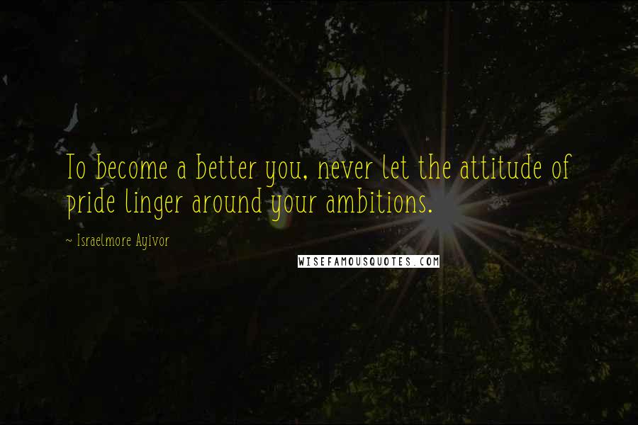 Israelmore Ayivor Quotes: To become a better you, never let the attitude of pride linger around your ambitions.