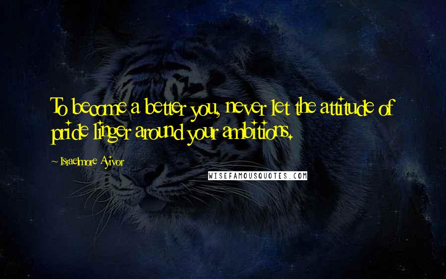 Israelmore Ayivor Quotes: To become a better you, never let the attitude of pride linger around your ambitions.