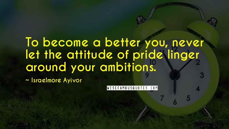 Israelmore Ayivor Quotes: To become a better you, never let the attitude of pride linger around your ambitions.