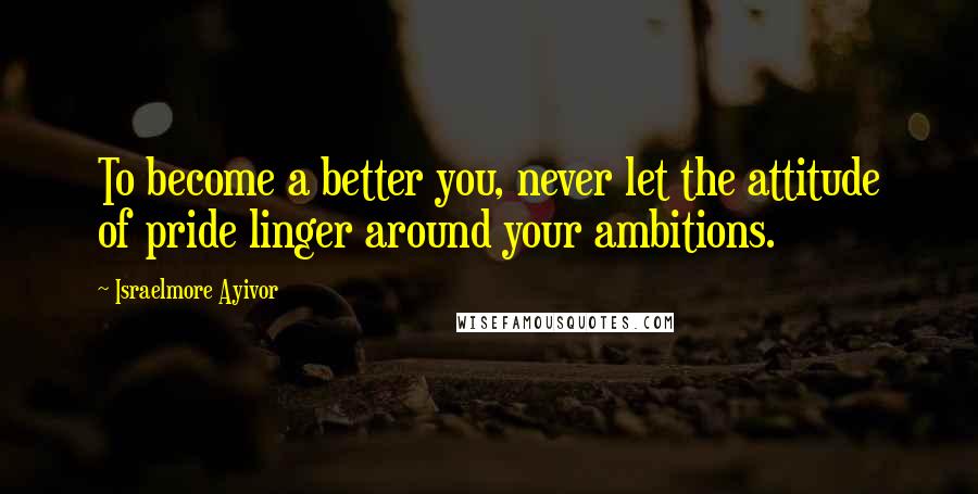 Israelmore Ayivor Quotes: To become a better you, never let the attitude of pride linger around your ambitions.