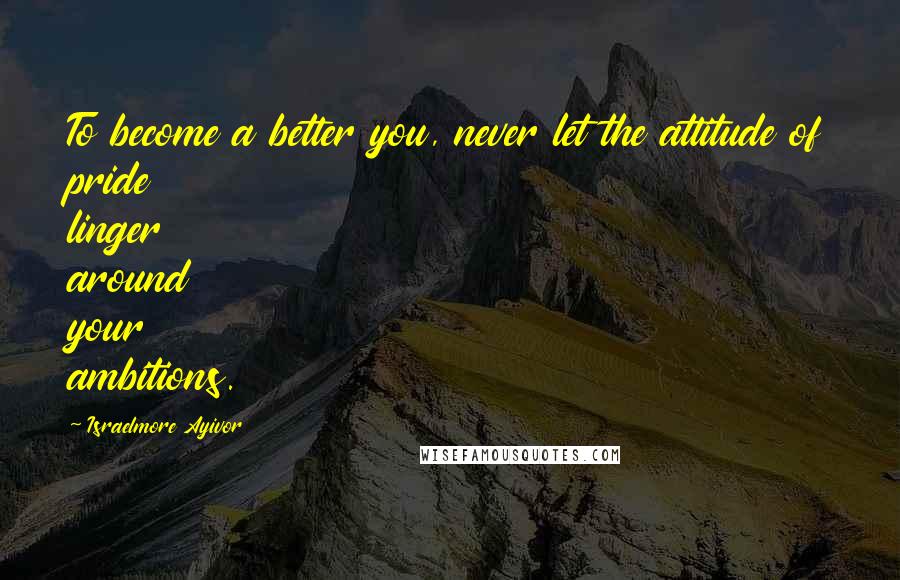Israelmore Ayivor Quotes: To become a better you, never let the attitude of pride linger around your ambitions.