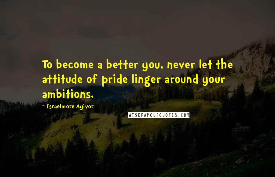 Israelmore Ayivor Quotes: To become a better you, never let the attitude of pride linger around your ambitions.