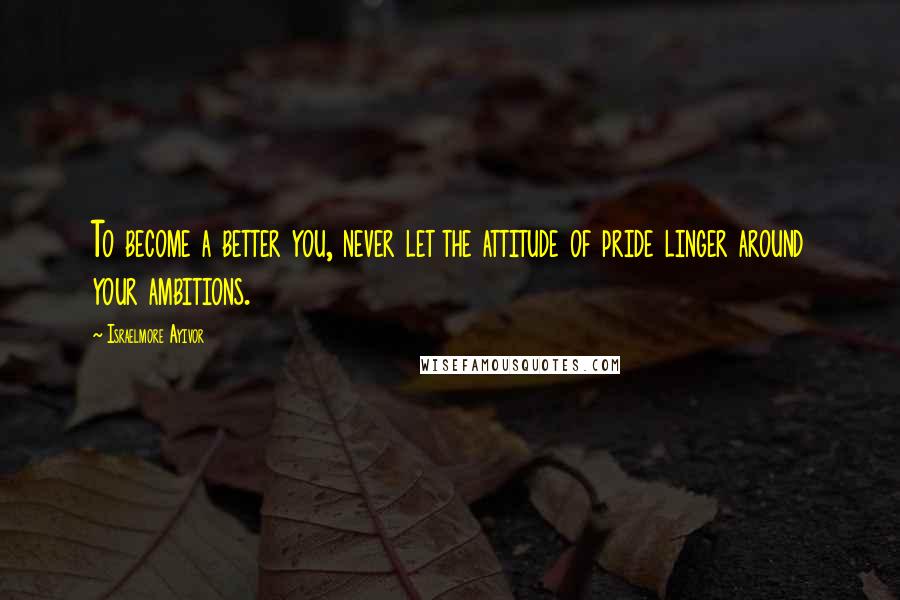 Israelmore Ayivor Quotes: To become a better you, never let the attitude of pride linger around your ambitions.
