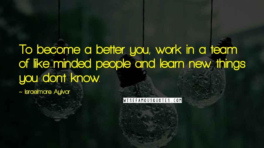 Israelmore Ayivor Quotes: To become a better you, work in a team of like-minded people and learn new things you don't know.