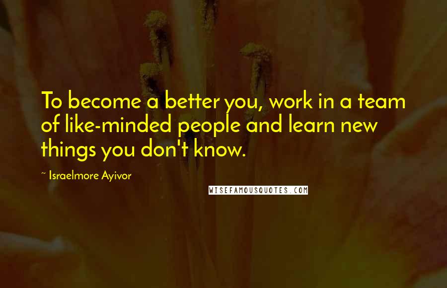 Israelmore Ayivor Quotes: To become a better you, work in a team of like-minded people and learn new things you don't know.