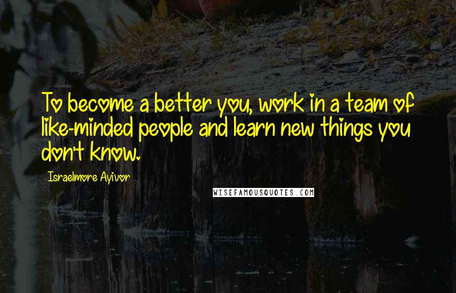 Israelmore Ayivor Quotes: To become a better you, work in a team of like-minded people and learn new things you don't know.