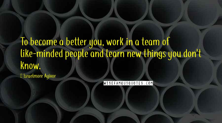 Israelmore Ayivor Quotes: To become a better you, work in a team of like-minded people and learn new things you don't know.