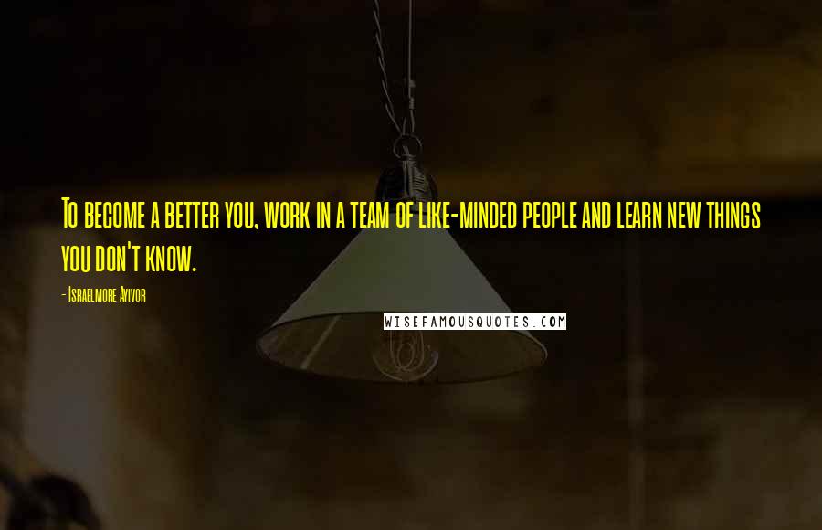 Israelmore Ayivor Quotes: To become a better you, work in a team of like-minded people and learn new things you don't know.