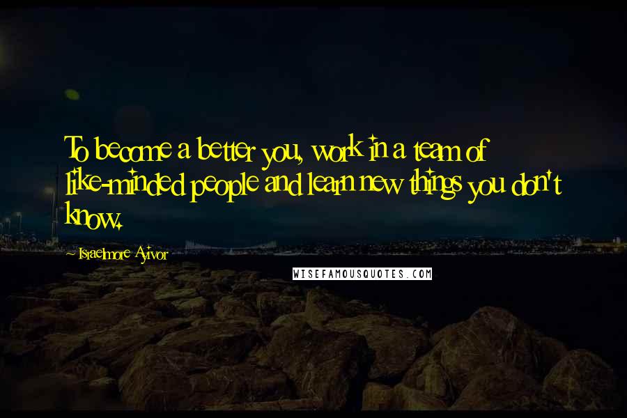 Israelmore Ayivor Quotes: To become a better you, work in a team of like-minded people and learn new things you don't know.