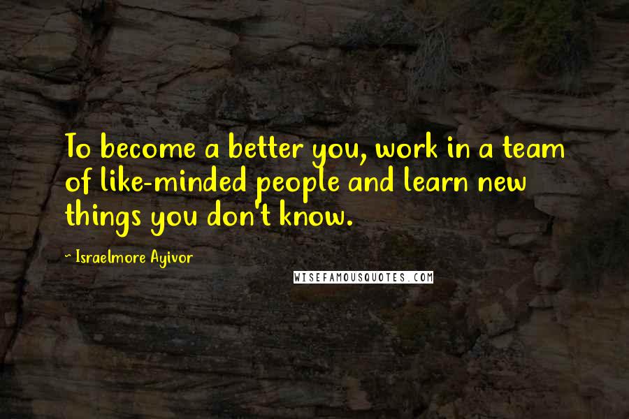 Israelmore Ayivor Quotes: To become a better you, work in a team of like-minded people and learn new things you don't know.