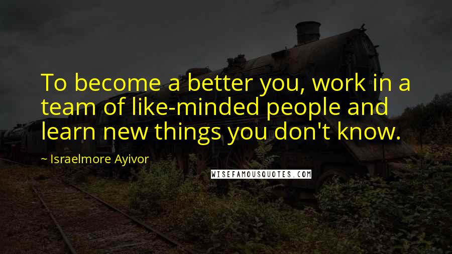 Israelmore Ayivor Quotes: To become a better you, work in a team of like-minded people and learn new things you don't know.