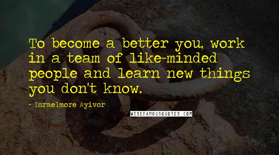Israelmore Ayivor Quotes: To become a better you, work in a team of like-minded people and learn new things you don't know.