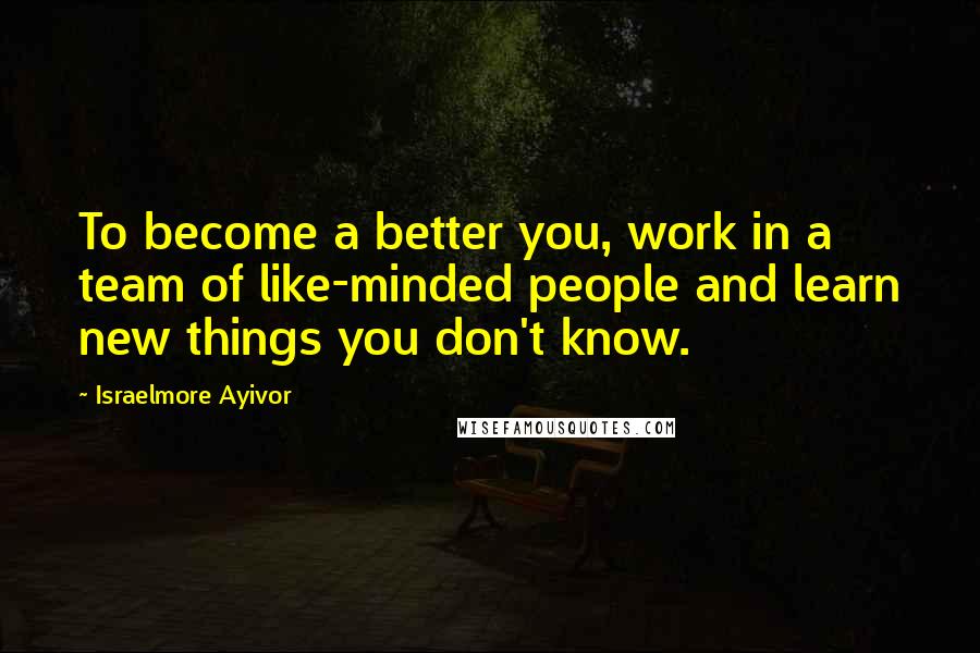 Israelmore Ayivor Quotes: To become a better you, work in a team of like-minded people and learn new things you don't know.