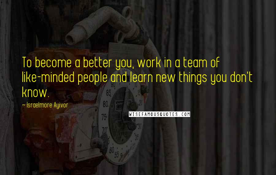 Israelmore Ayivor Quotes: To become a better you, work in a team of like-minded people and learn new things you don't know.