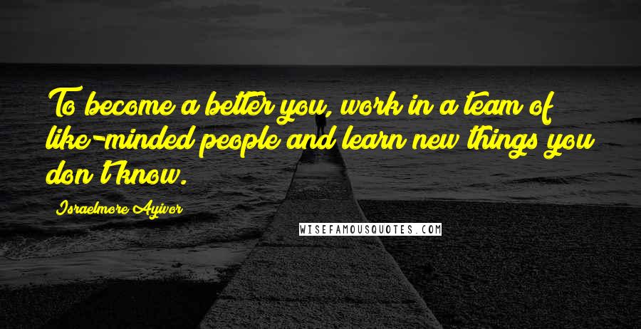 Israelmore Ayivor Quotes: To become a better you, work in a team of like-minded people and learn new things you don't know.