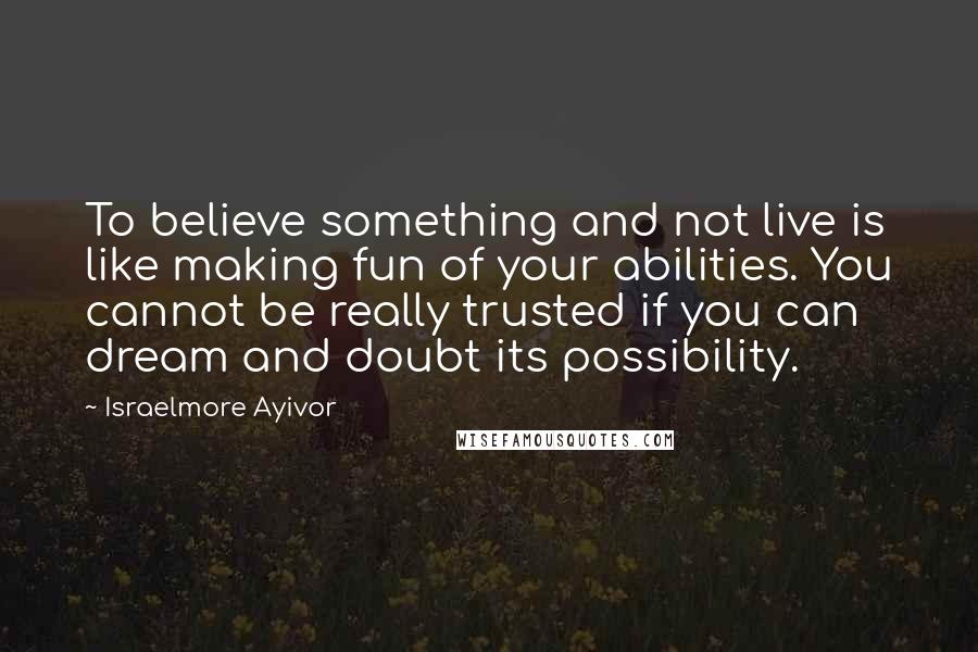 Israelmore Ayivor Quotes: To believe something and not live is like making fun of your abilities. You cannot be really trusted if you can dream and doubt its possibility.