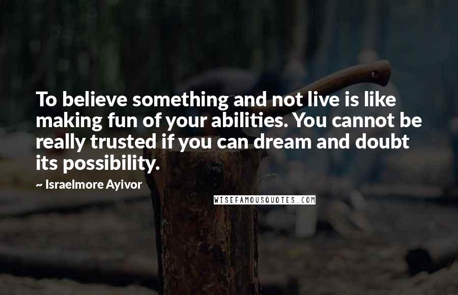 Israelmore Ayivor Quotes: To believe something and not live is like making fun of your abilities. You cannot be really trusted if you can dream and doubt its possibility.