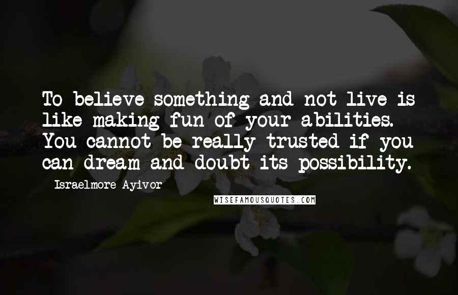 Israelmore Ayivor Quotes: To believe something and not live is like making fun of your abilities. You cannot be really trusted if you can dream and doubt its possibility.