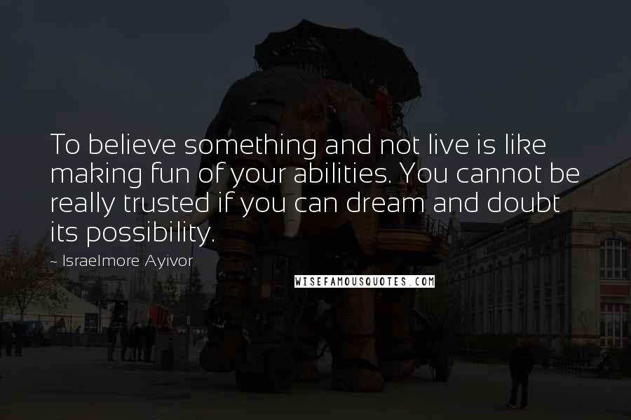 Israelmore Ayivor Quotes: To believe something and not live is like making fun of your abilities. You cannot be really trusted if you can dream and doubt its possibility.
