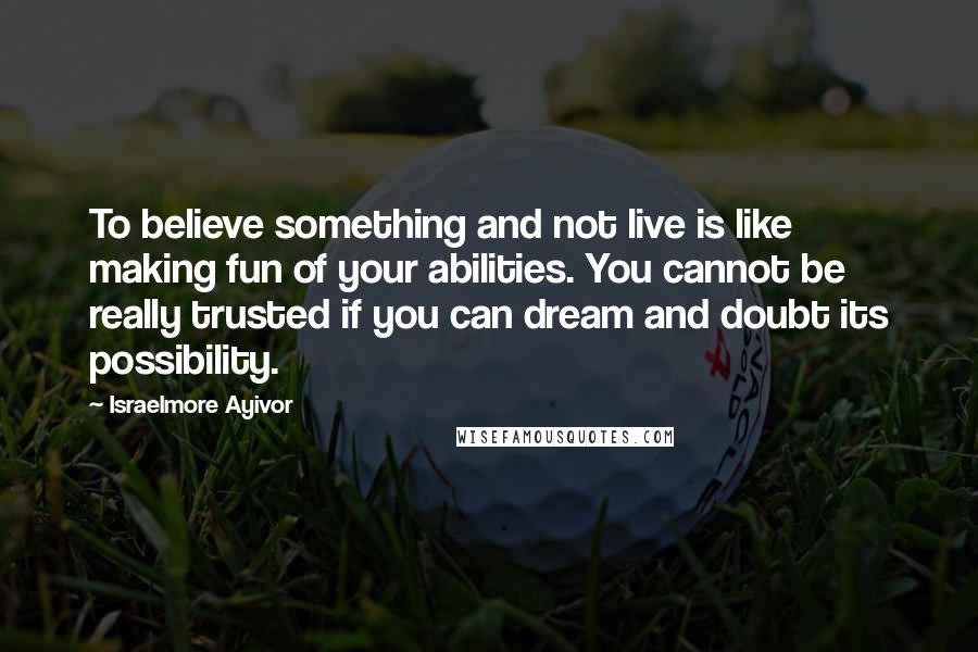 Israelmore Ayivor Quotes: To believe something and not live is like making fun of your abilities. You cannot be really trusted if you can dream and doubt its possibility.