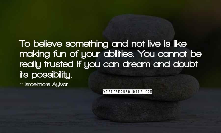 Israelmore Ayivor Quotes: To believe something and not live is like making fun of your abilities. You cannot be really trusted if you can dream and doubt its possibility.