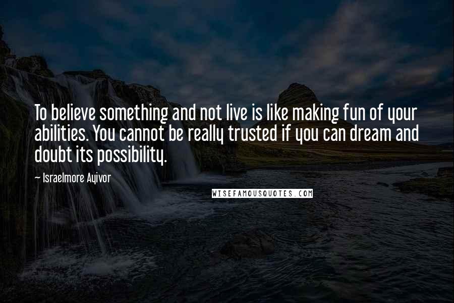 Israelmore Ayivor Quotes: To believe something and not live is like making fun of your abilities. You cannot be really trusted if you can dream and doubt its possibility.