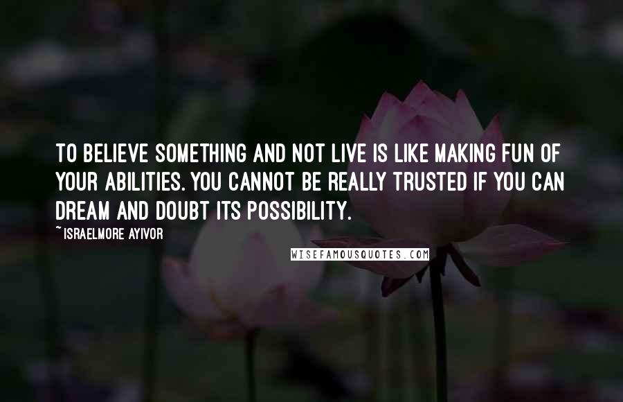 Israelmore Ayivor Quotes: To believe something and not live is like making fun of your abilities. You cannot be really trusted if you can dream and doubt its possibility.