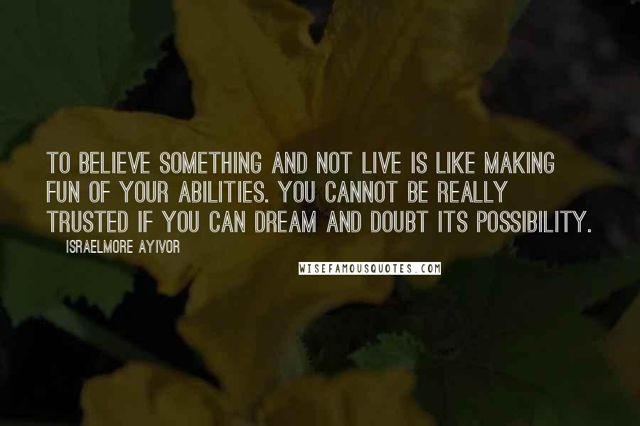 Israelmore Ayivor Quotes: To believe something and not live is like making fun of your abilities. You cannot be really trusted if you can dream and doubt its possibility.