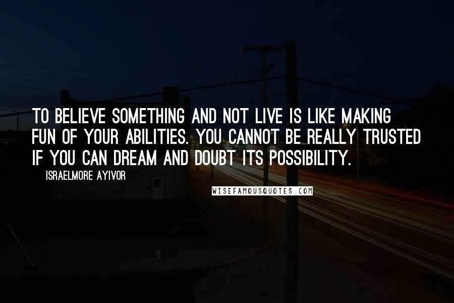 Israelmore Ayivor Quotes: To believe something and not live is like making fun of your abilities. You cannot be really trusted if you can dream and doubt its possibility.