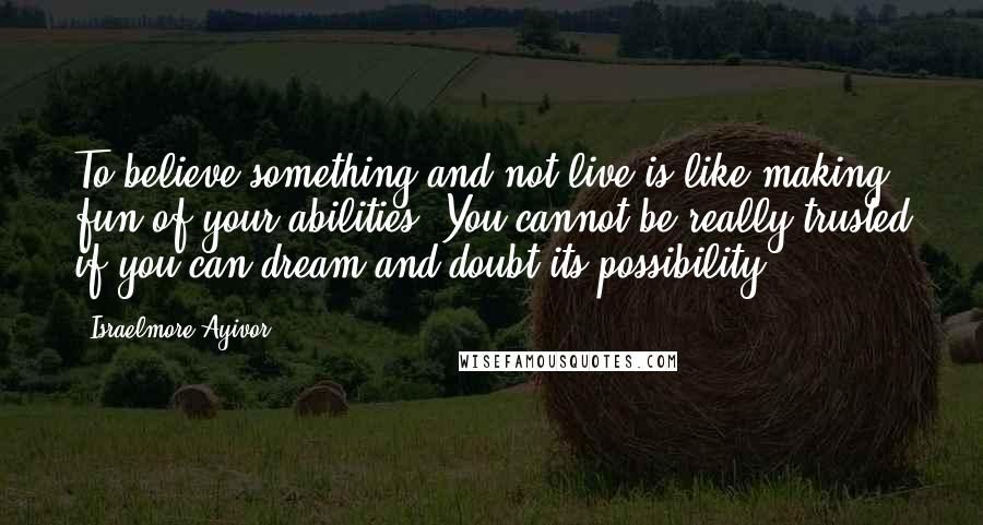 Israelmore Ayivor Quotes: To believe something and not live is like making fun of your abilities. You cannot be really trusted if you can dream and doubt its possibility.