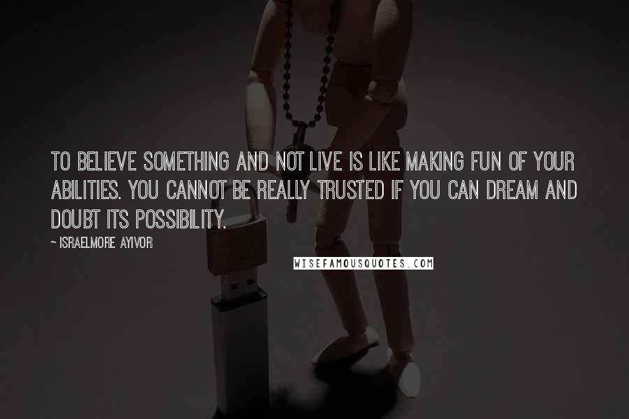 Israelmore Ayivor Quotes: To believe something and not live is like making fun of your abilities. You cannot be really trusted if you can dream and doubt its possibility.