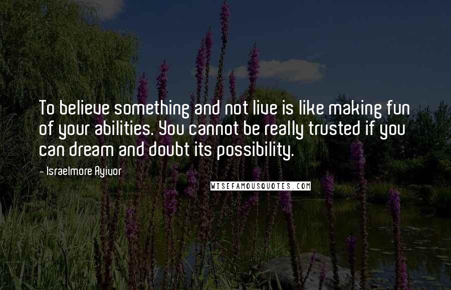 Israelmore Ayivor Quotes: To believe something and not live is like making fun of your abilities. You cannot be really trusted if you can dream and doubt its possibility.