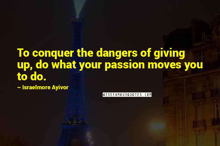 Israelmore Ayivor Quotes: To conquer the dangers of giving up, do what your passion moves you to do.