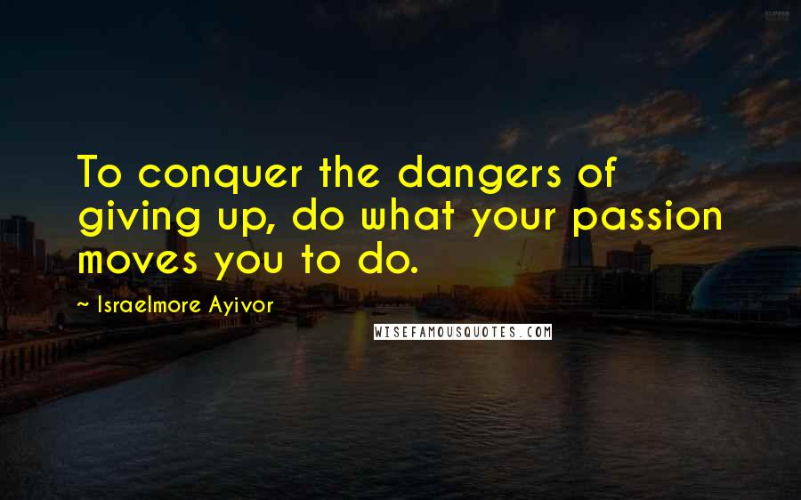 Israelmore Ayivor Quotes: To conquer the dangers of giving up, do what your passion moves you to do.
