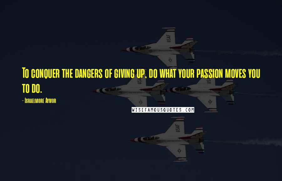 Israelmore Ayivor Quotes: To conquer the dangers of giving up, do what your passion moves you to do.