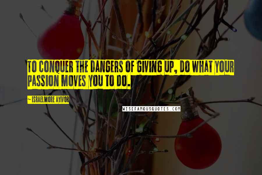 Israelmore Ayivor Quotes: To conquer the dangers of giving up, do what your passion moves you to do.