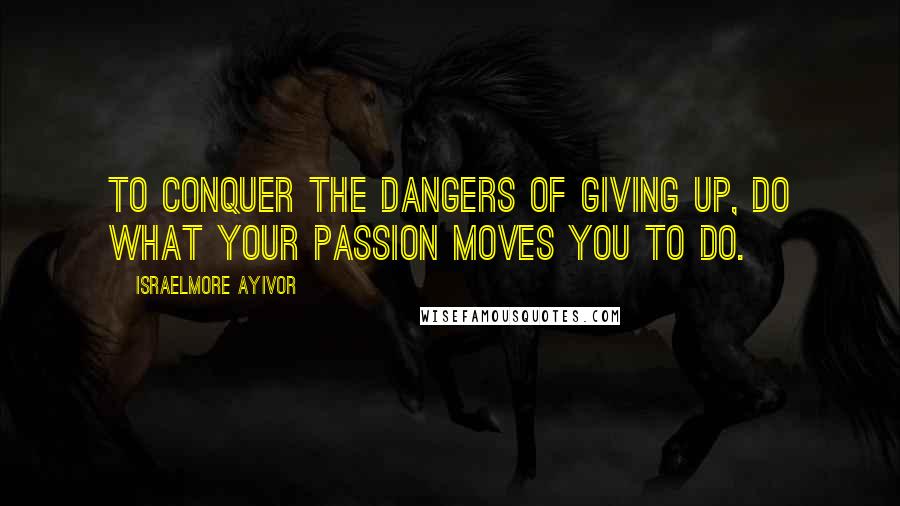 Israelmore Ayivor Quotes: To conquer the dangers of giving up, do what your passion moves you to do.