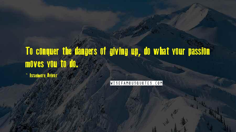 Israelmore Ayivor Quotes: To conquer the dangers of giving up, do what your passion moves you to do.