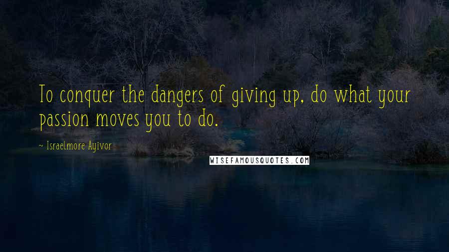 Israelmore Ayivor Quotes: To conquer the dangers of giving up, do what your passion moves you to do.