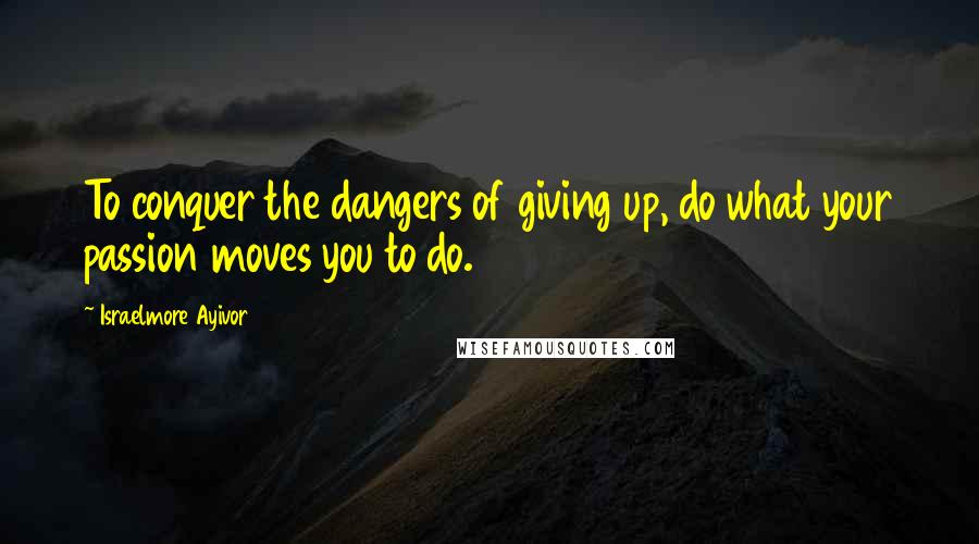 Israelmore Ayivor Quotes: To conquer the dangers of giving up, do what your passion moves you to do.