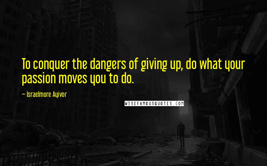 Israelmore Ayivor Quotes: To conquer the dangers of giving up, do what your passion moves you to do.