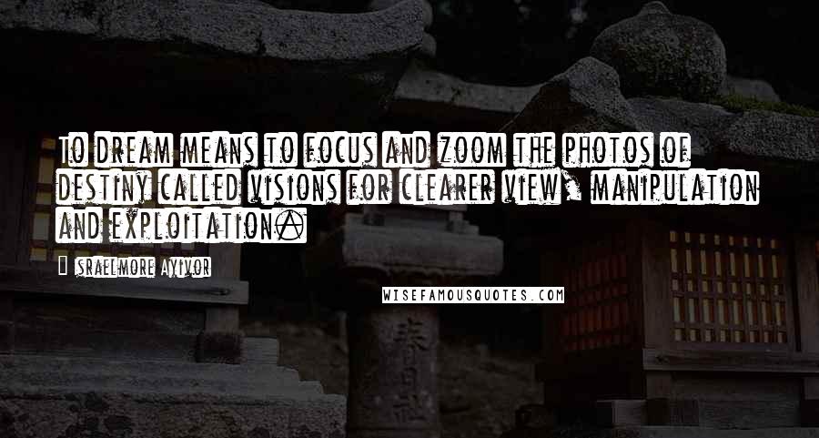 Israelmore Ayivor Quotes: To dream means to focus and zoom the photos of destiny called visions for clearer view, manipulation and exploitation.