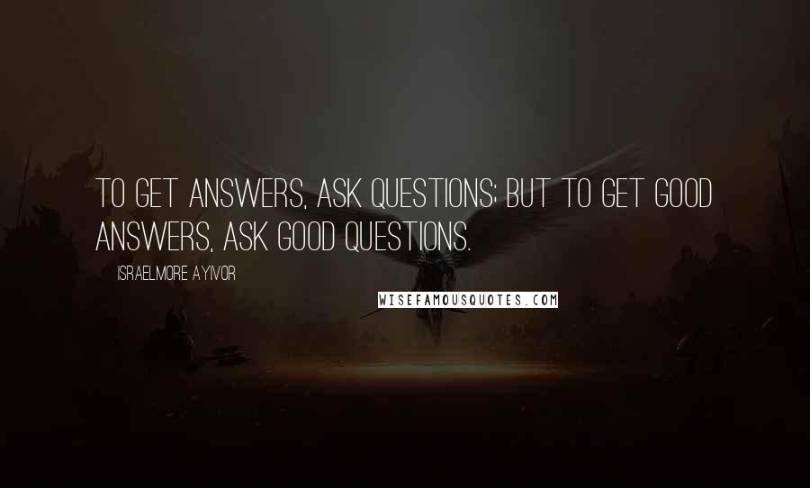 Israelmore Ayivor Quotes: To get answers, ask questions; but to get good answers, ask good questions.