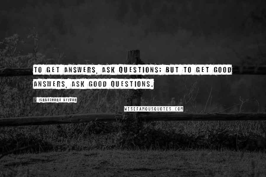 Israelmore Ayivor Quotes: To get answers, ask questions; but to get good answers, ask good questions.