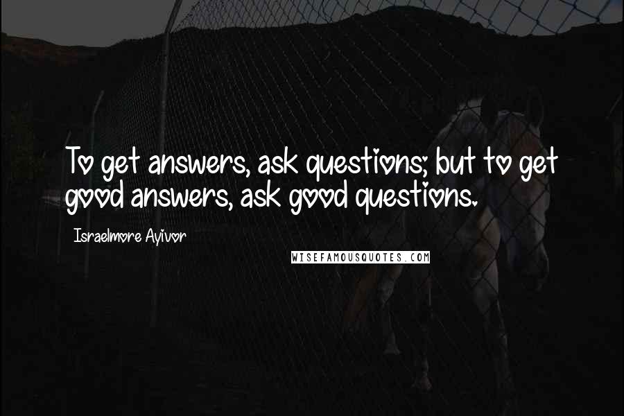 Israelmore Ayivor Quotes: To get answers, ask questions; but to get good answers, ask good questions.