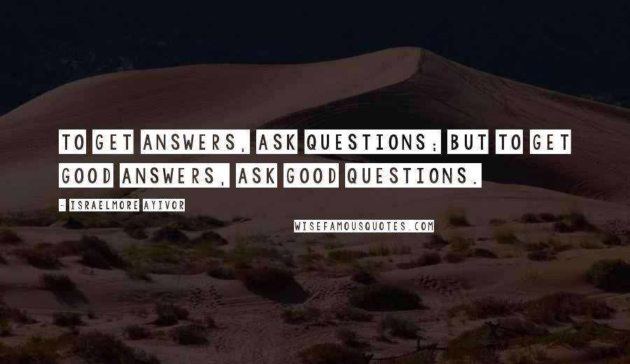 Israelmore Ayivor Quotes: To get answers, ask questions; but to get good answers, ask good questions.