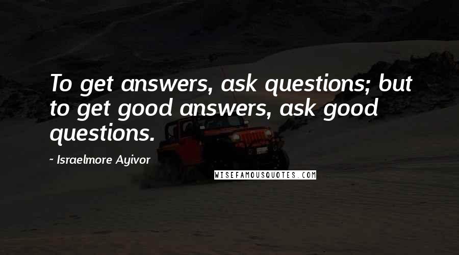 Israelmore Ayivor Quotes: To get answers, ask questions; but to get good answers, ask good questions.